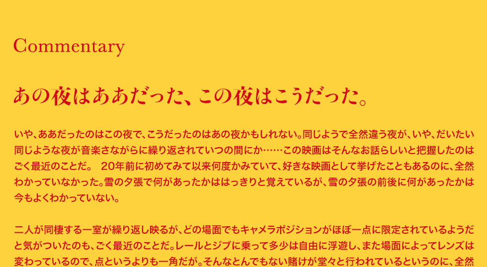 メント：あの夜はああだった、この夜はこうだった。いや、ああだったのはこの夜で、こうだったのはあの夜かもしれない。同じようで全然違う夜が、いや、だいたい同じような夜が音楽さながらに繰り返されていつの間にか……この映画はそんなお話らしいと把握したのはごく最近のことだ。 20年前に初めてみて以来何度かみていて、好きな映画として挙げたこともあるのに、全然わかっていなかった。雪の夕張で何があったかははっきりと覚えているが、雪の夕張の前後に何があったかは今もよくわかっていない。二人が同棲する一室が繰り返し映るが、どの場面でもキャメラポジションがほぼ一点に限定されているようだと気がついたのも、ごく最近のことだ。レールとジブに乗って多少は自由に浮遊し、また場面によってレンズは変わっているので、点というよりも一角だが。そんなとんでもない賭けが堂々と行われているというのに、全然わかっていなかった。