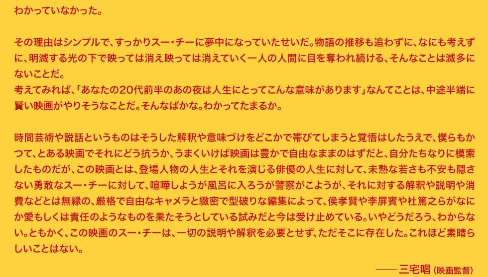 その理由はシンプルで、すっかりスー・チーに夢中になっていたせいだ。物語の推移も追わずに、なにも考えずに、明滅する光の下で映っては消え映っては消えていく一人の人間に目を奪われ続ける、そんなことは滅多にないことだ。考えてみれば、「あなたの20代前半のあの夜は人生にとってこんな意味があります」なんてことは、中途半端に賢い映画がやりそうなことだ。そんなばかな。わかってたまるか。時間芸術や説話というものはそうした解釈や意味づけをどこかで帯びてしまうと覚悟はしたうえで、僕らもかつて、とある映画でそれにどう抗うか、うまくいけば映画は豊かで自由なままのはずだと、自分たちなりに模索したものだが、この映画とは、登場人物の人生とそれを演じる俳優の人生に対して、未熟な若さも不安も隠さない勇敢なスー・チーに対して、喧嘩しようが風呂に入ろうが警察がこようが、それに対する解釈や説明や消費などとは無縁の、厳格で自由なキャメラと緻密で型破りな編集によって、侯孝賢や李屏賓や杜篤之らがなにか愛もしくは責任のようなものを果たそうとしている試みだと今は受け止めている。いやどうだろう、わからない。ともかく、この映画のスー・チーは、一切の説明や解釈を必要とせず、ただそこに存在した。これほど素晴らしいことはない。　三宅唱（映画監督）
