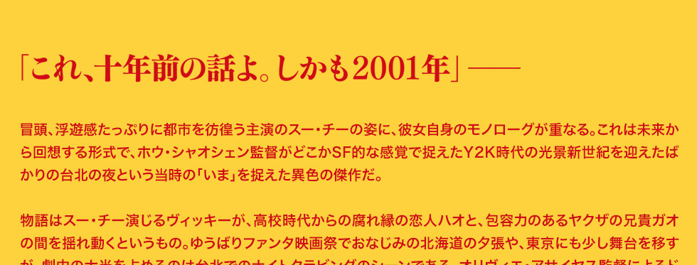 コメント；冒頭、浮遊感たっぷりに都市を彷徨う主演のスー・チーの姿に、彼女自身のモノローグが重なる。これは未来から回想する形式で、ホウ・シャオシェン監督がどこかSF的な感覚で捉えたY2K時代の光景新世紀を迎えたばかりの台北の夜という当時の「いま」を捉えた異色の傑作だ。物語はスー・チー演じるヴィッキーが、高校時代からの腐れ縁の恋人ハオと、包容力のあるヤクザの兄貴ガオの間を揺れ動くというもの。ゆうばりファンタ映画祭でおなじみの北海道の夕張や、東京にも少し舞台を移すが、劇中の大半を占めるのは台北でのナイトクラビングのシーンである。オリヴィエ・アサイヤス監督によるドキュメンタリー『HHH:侯孝賢』（97年）では、仲間たちを引き連れて長渕剛の「乾杯」を熱唱していたホウ・シャオシェンだが、本作ではそのカラオケメンバーにも参加していたリン・チャンを中心にFish、半野喜弘（出演も）によるアンビエントな電子音楽が鳴り続ける。