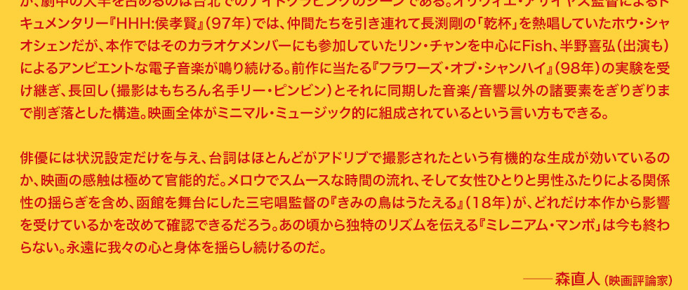 前作に当たる『フラワーズ・オブ・シャンハイ』（98年）の実験を受け継ぎ、長回し（撮影はもちろん名手リー・ピンビン）とそれに同期した音楽/音響以外の諸要素をぎりぎりまで削ぎ落とした構造。映画全体がミニマル・ミュージック的に組成されているという言い方もできる。俳優には状況設定だけを与え、台詞はほとんどがアドリブで撮影されたという有機的な生成が効いているのか、映画の感触は極めて官能的だ。メロウでスムースな時間の流れ、そして女性ひとりと男性ふたりによる関係性の揺らぎを含め、函館を舞台にした三宅唱監督の『きみの鳥はうたえる』（18年）が、どれだけ本作から影響を受けているかを改めて確認できるだろう。あの頃から独特のリズムを伝える『ミレニアム・マンボ」は今も終わらない。永遠に我々の心と身体を揺らし続けるのだ。　森直人（映画評論家）