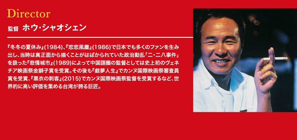 ディレクター：監督 ホウ・シャオシェン 『冬冬の夏休み』(1984)、『恋恋風塵』(1986)で日本でも多くのファンを生み出し、当時は真正面から描くことがはばかられていた政治動乱「二・二八事件」を扱った『悲情城市』(1989)によって中国語圏の監督としては史上初のヴェネチア映画祭金獅子賞を受賞。その後も『戯夢人生』でカンヌ国際映画祭審査員賞を受賞、『黒衣の刺客』(2015)でカンヌ国際映画祭監督を受賞するなど、世界的に高い評価を集める台湾が誇る巨匠。