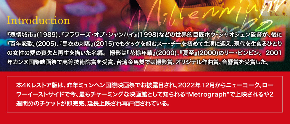 イントロダクション：『悲情城市』(1989)、『フラワーズ・オブ・シャンハイ』(1998)などの世界的巨匠ホウ・シャオシェン監督が、後に『百年恋歌』(2005)、『黒衣の刺客』(2015)でもタッグを組むスー・チーを初めて主演に迎え、現代を生きるひとりの女性の愛の喪失と再生を描いた名編。撮影は『花様年華』(2000)、『夏至』(2000)のリー・ピンビン。2001年カンヌ国際映画祭で高等技術院賞を受賞、台湾金馬奨では撮影賞、オリジナル作曲賞、音響賞を受賞した。本4Kレストア版は、昨年ミュンヘン国際映画祭でお披露目され、2022年12月からニューヨーク、ローワーイーストサイドで今、最もチャーミングな映画館として知られる“Metrograph”で上映されるや2週間分のチケットが即完売、延長上映され再評価されている。