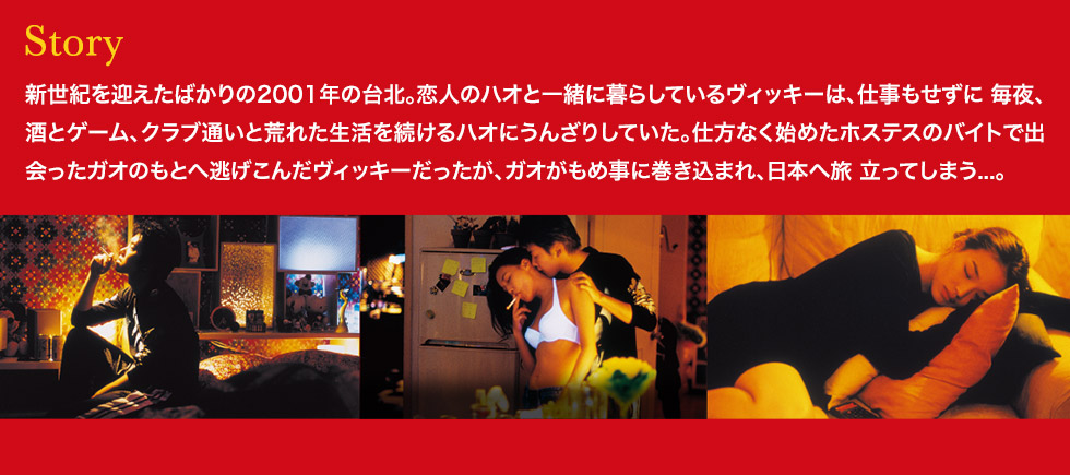 ストーリー：新世紀を迎えたばかりの2001年の台北。恋人のハオと一緒に暮らしているヴィッキーは、仕事もせずに 毎夜、酒とゲーム、クラブ通いと荒れた生活を続けるハオにうんざりしていた。仕方なく始めたホステスのバイトで出会ったガオのもとへ逃げこんだヴィッキーだったが、ガオがもめ事に巻き込まれ、日本へ旅 立ってしまう...。